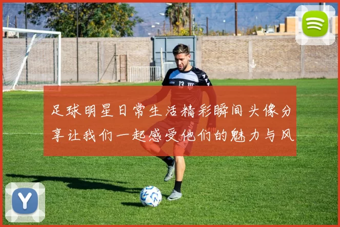 足球明星日常生活精彩瞬间头像分享让我们一起感受他们的魅力与风采