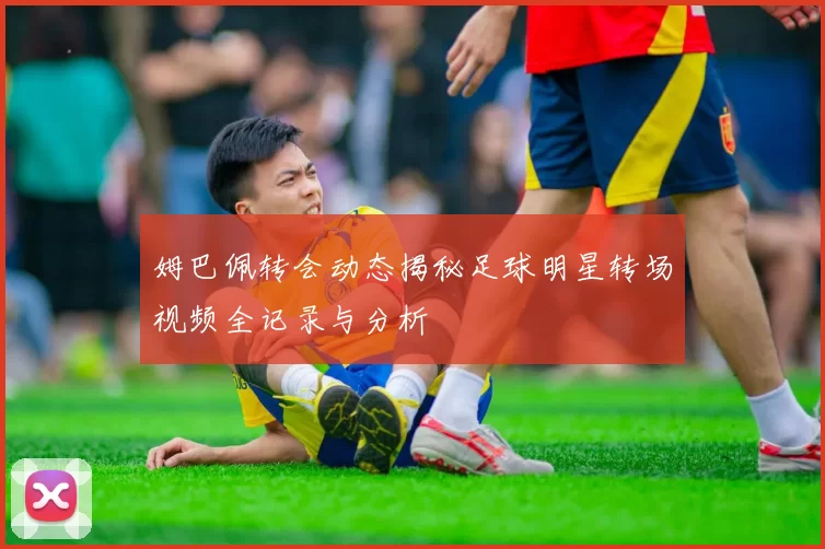 姆巴佩转会动态揭秘足球明星转场视频全记录与分析