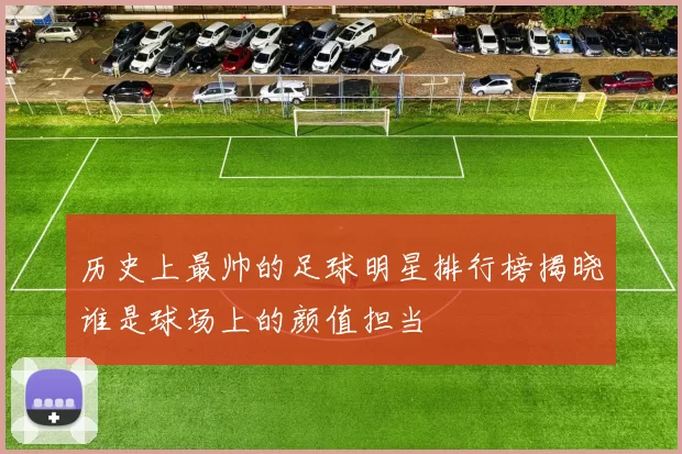 历史上最帅的足球明星排行榜揭晓谁是球场上的颜值担当
