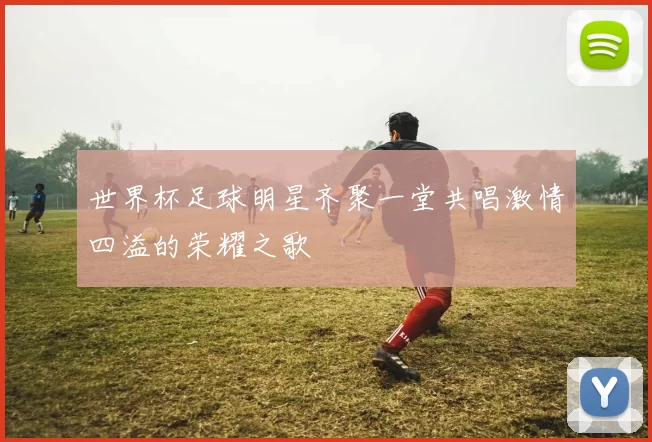 世界杯足球明星齐聚一堂共唱激情四溢的荣耀之歌