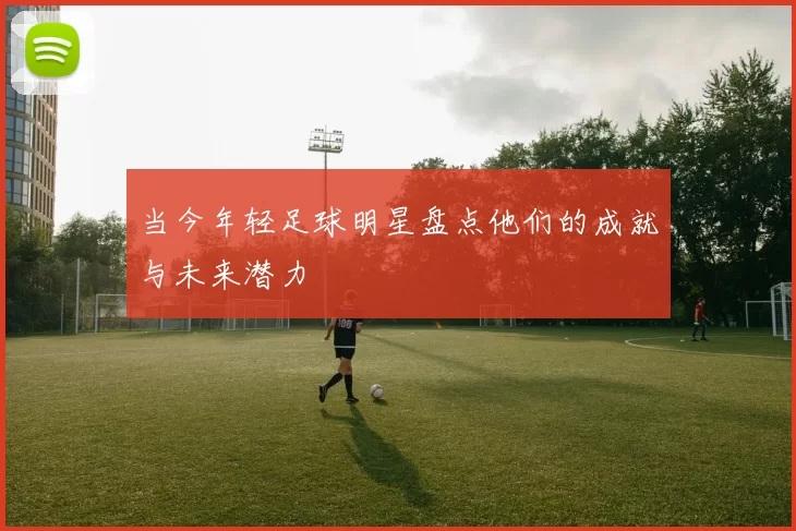 当今年轻足球明星盘点他们的成就与未来潜力