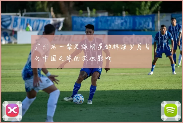 广州老一辈足球明星的辉煌岁月与对中国足球的深远影响