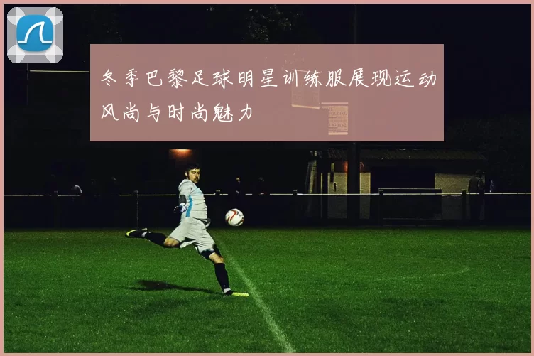 冬季巴黎足球明星训练服展现运动风尚与时尚魅力
