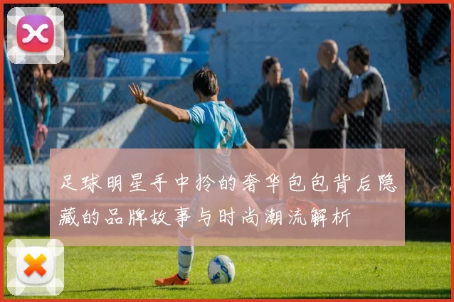 足球明星手中拎的奢华包包背后隐藏的品牌故事与时尚潮流解析