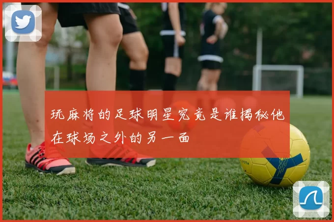 玩麻将的足球明星究竟是谁揭秘他在球场之外的另一面