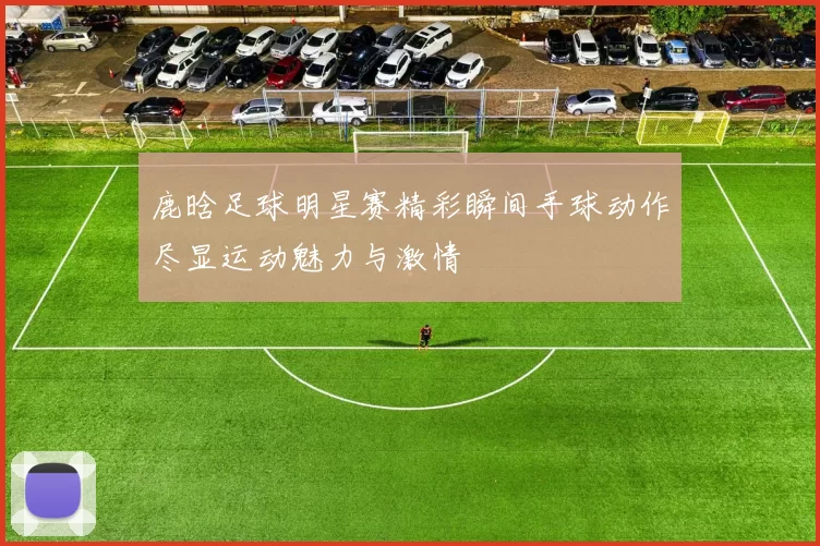 鹿晗足球明星赛精彩瞬间手球动作尽显运动魅力与激情