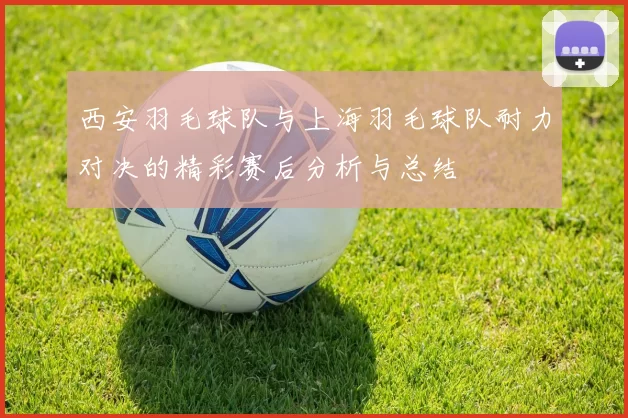 西安羽毛球队与上海羽毛球队耐力对决的精彩赛后分析与总结