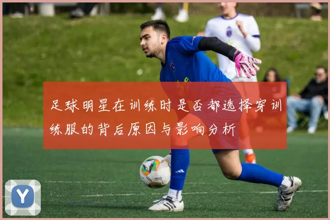 足球明星在训练时是否都选择穿训练服的背后原因与影响分析