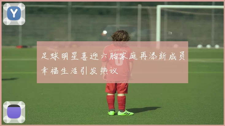 足球明星喜迎六胎家庭再添新成员幸福生活引发热议