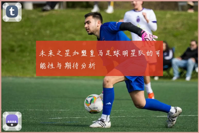 未来之星加盟皇马足球明星队的可能性与期待分析