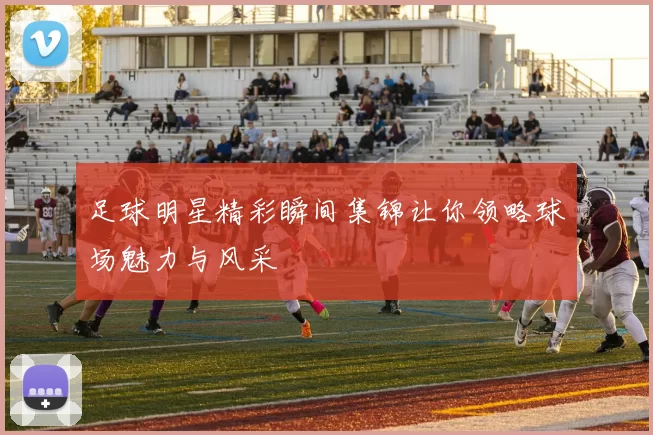 足球明星精彩瞬间集锦让你领略球场魅力与风采