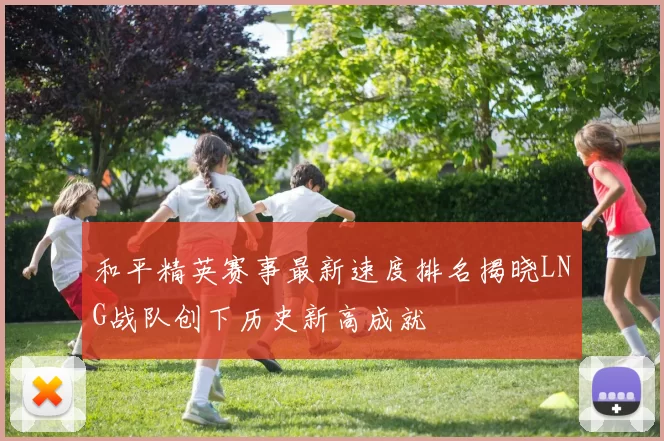 和平精英赛事最新速度排名揭晓LNG战队创下历史新高成就