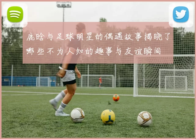鹿晗与足球明星的偶遇故事揭晓了哪些不为人知的趣事与友谊瞬间