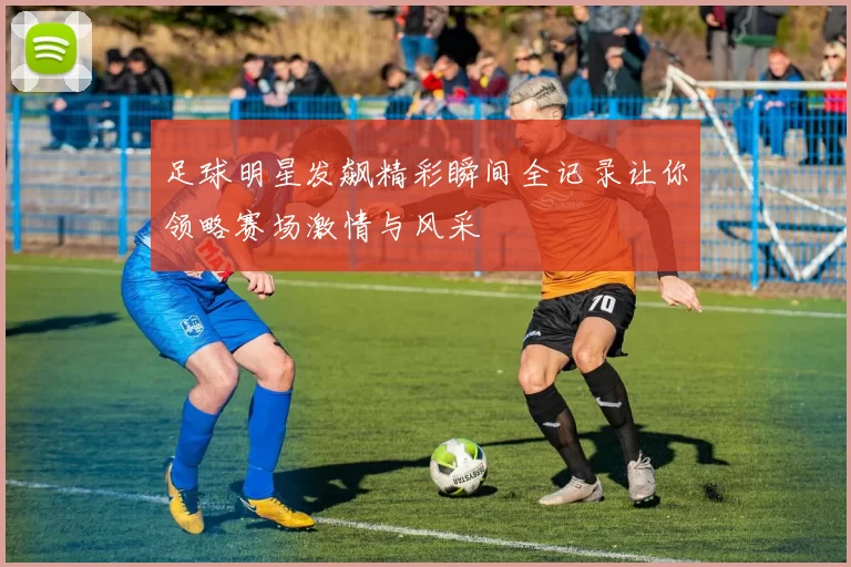 足球明星发飙精彩瞬间全记录让你领略赛场激情与风采