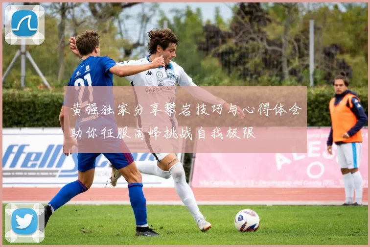 黄强独家分享攀岩技巧与心得体会助你征服高峰挑战自我极限