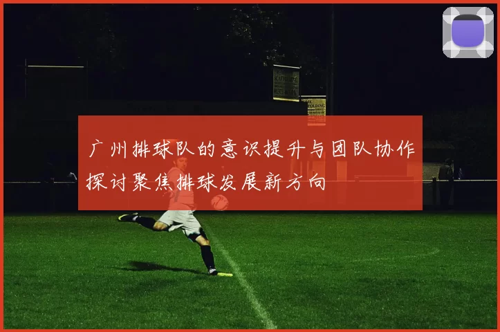 广州排球队的意识提升与团队协作探讨聚焦排球发展新方向