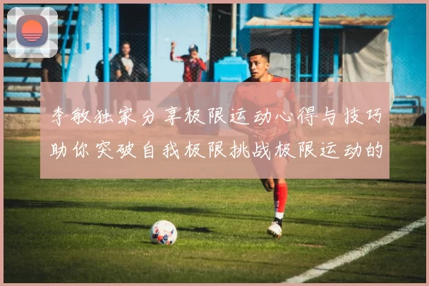 李敏独家分享极限运动心得与技巧助你突破自我极限挑战极限运动的乐趣与安全性