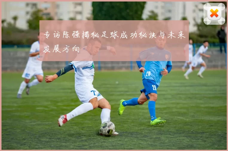 专访陈强揭秘足球成功秘诀与未来发展方向