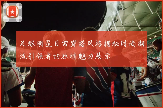 足球明星日常穿搭风格揭秘时尚潮流引领者的独特魅力展示