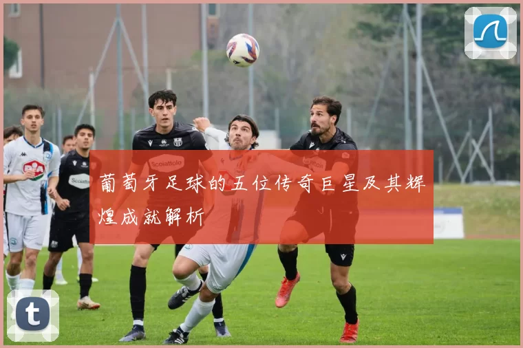 葡萄牙足球的五位传奇巨星及其辉煌成就解析