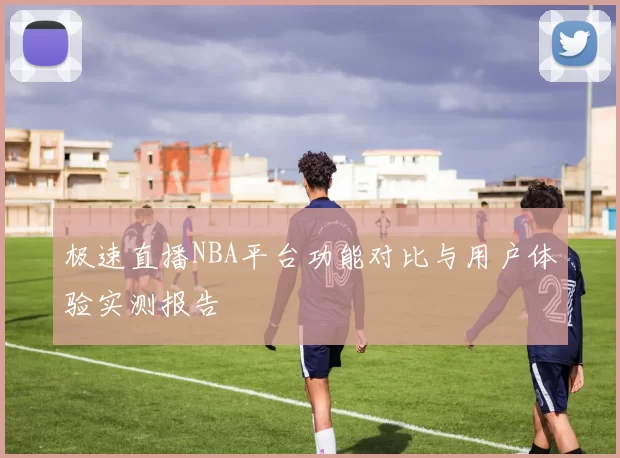 极速直播NBA平台功能对比与用户体验实测报告