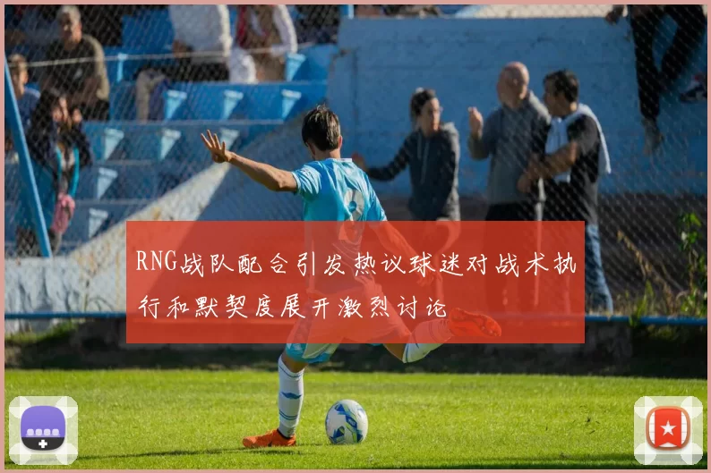 RNG战队配合引发热议球迷对战术执行和默契度展开激烈讨论