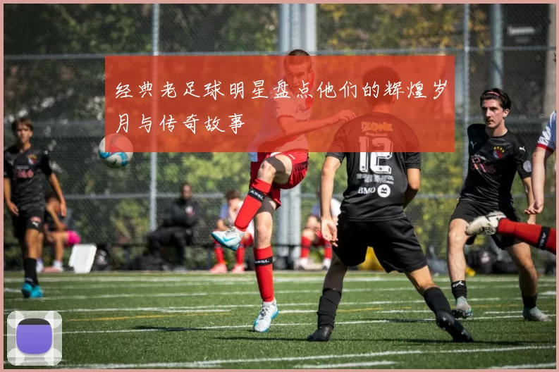 经典老足球明星盘点他们的辉煌岁月与传奇故事