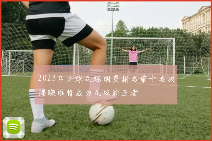 2023年全球足球明星排名前十名次揭晓谁将成为足坛新王者