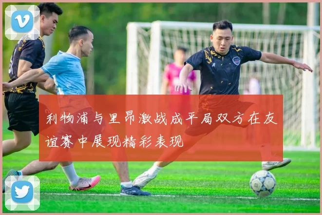 利物浦与里昂激战成平局双方在友谊赛中展现精彩表现