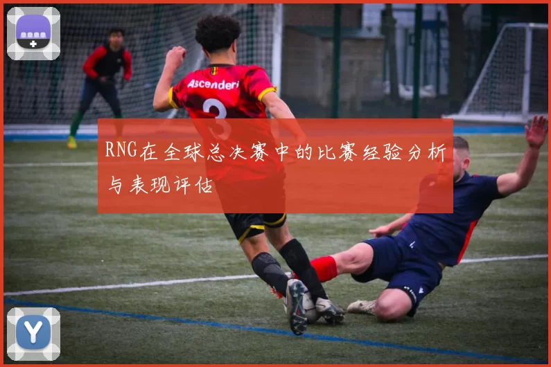 RNG在全球总决赛中的比赛经验分析与表现评估