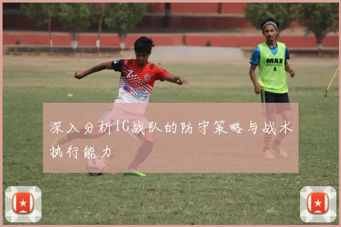 深入分析IG战队的防守策略与战术执行能力