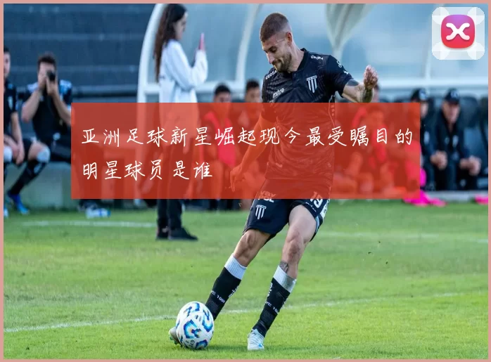 亚洲足球新星崛起现今最受瞩目的明星球员是谁