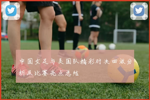 中国女足与美国队精彩对决回放分析及比赛亮点总结