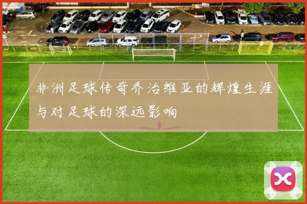 非洲足球传奇乔治维亚的辉煌生涯与对足球的深远影响