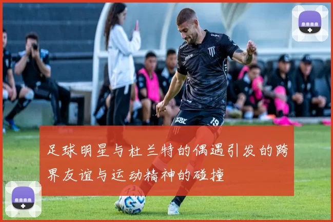足球明星与杜兰特的偶遇引发的跨界友谊与运动精神的碰撞