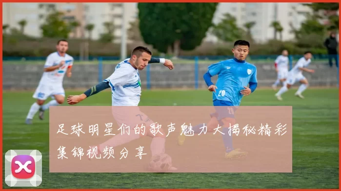 足球明星们的歌声魅力大揭秘精彩集锦视频分享