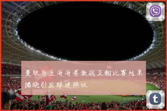 曼联与上海海港激战正酣比赛结果揭晓引发球迷热议