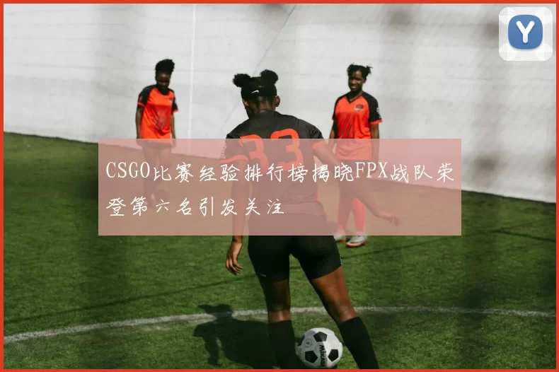 CSGO比赛经验排行榜揭晓FPX战队荣登第六名引发关注