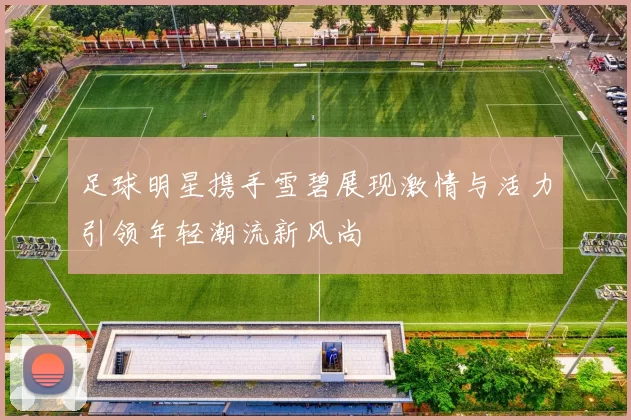 足球明星携手雪碧展现激情与活力引领年轻潮流新风尚