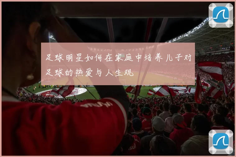 足球明星如何在家庭中培养儿子对足球的热爱与人生观