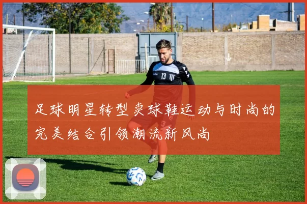 足球明星转型卖球鞋运动与时尚的完美结合引领潮流新风尚