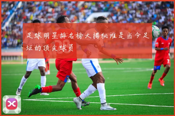 足球明星排名榜大揭秘谁是当今足坛的顶尖球员