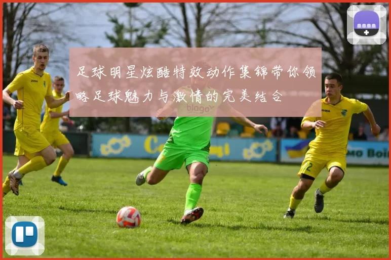 足球明星炫酷特效动作集锦带你领略足球魅力与激情的完美结合