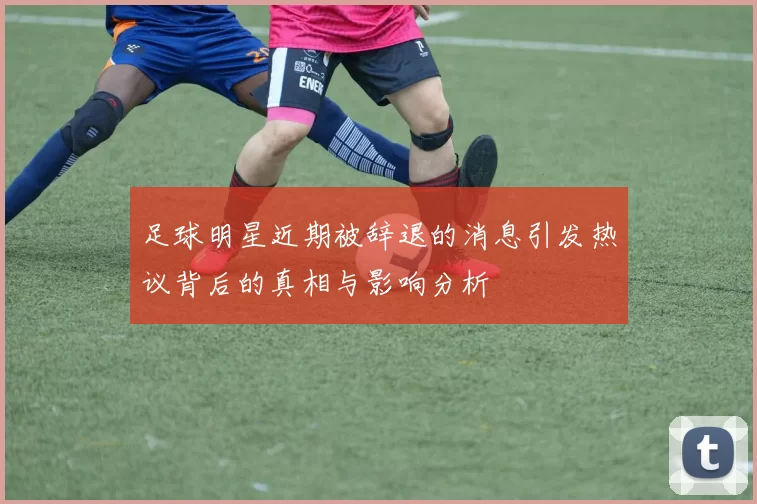 足球明星近期被辞退的消息引发热议背后的真相与影响分析
