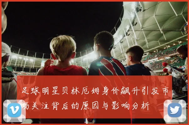足球明星贝林厄姆身价飙升引发市场关注背后的原因与影响分析