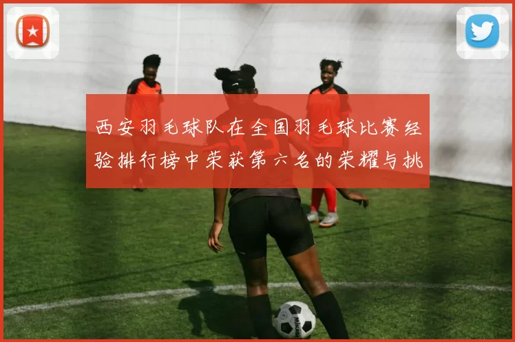 西安羽毛球队在全国羽毛球比赛经验排行榜中荣获第六名的荣耀与挑战