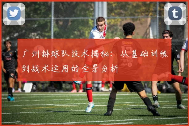 广州排球队技术揭秘：从基础训练到战术运用的全景分析