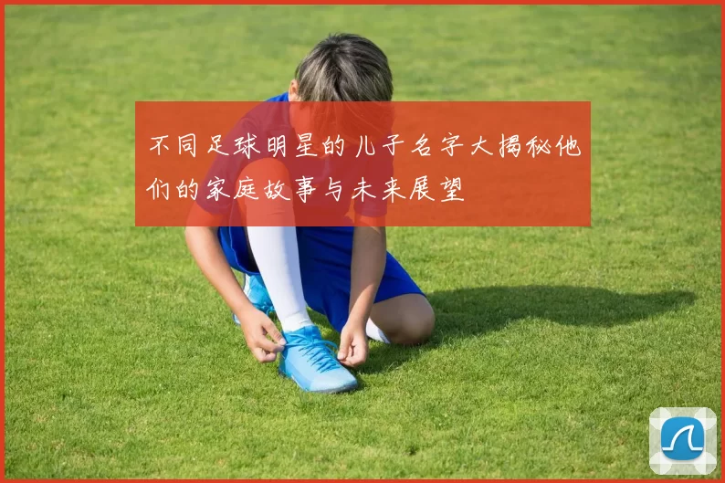 不同足球明星的儿子名字大揭秘他们的家庭故事与未来展望