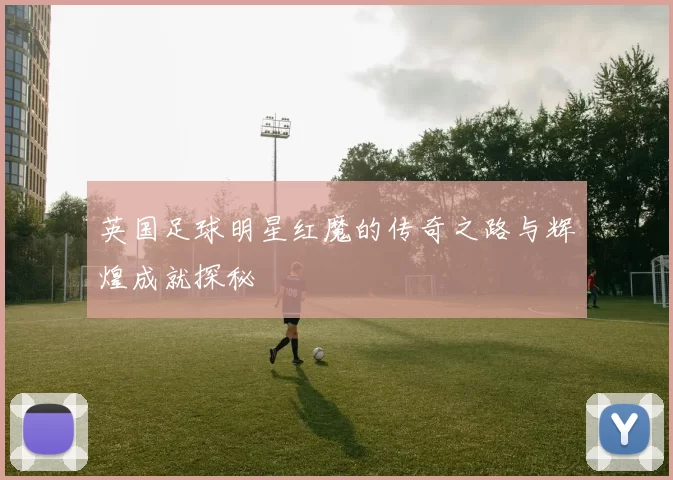 英国足球明星红魔的传奇之路与辉煌成就探秘