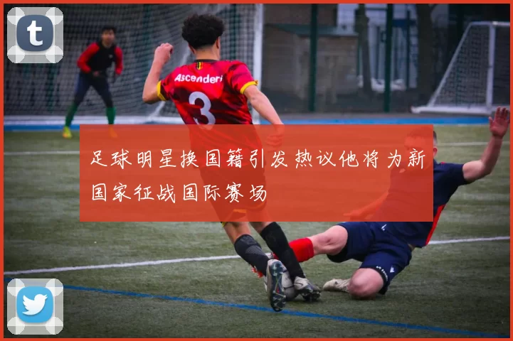 足球明星换国籍引发热议他将为新国家征战国际赛场